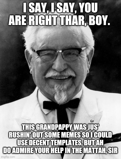 KFC Colonel Sanders | I SAY, I SAY, YOU ARE RIGHT THAR, BOY. THIS GRANDPAPPY WAS JUS' RUSHIN' OUT SOME MEMES SO I COULD USE DECENT TEMPLATES, BUT AH DO ADMIRE YOU | image tagged in kfc colonel sanders | made w/ Imgflip meme maker