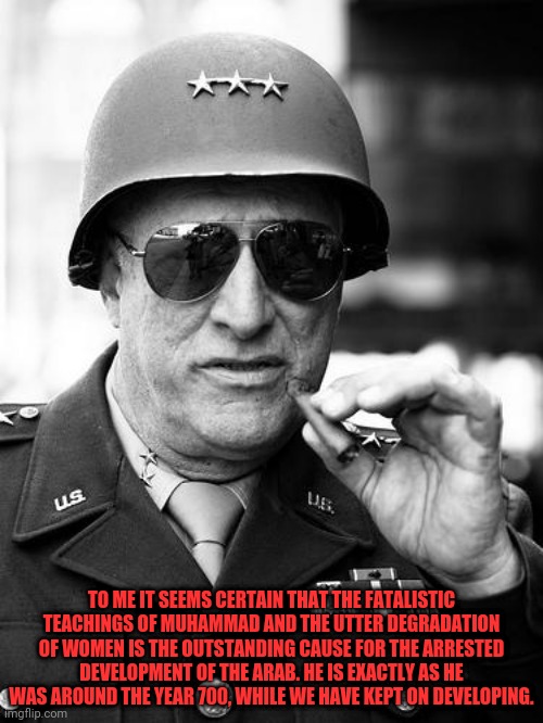 Patton Sums Up The Arabic People | TO ME IT SEEMS CERTAIN THAT THE FATALISTIC TEACHINGS OF MUHAMMAD AND THE UTTER DEGRADATION OF WOMEN IS THE OUTSTANDING CAUSE FOR THE ARRESTED DEVELOPMENT OF THE ARAB. HE IS EXACTLY AS HE WAS AROUND THE YEAR 700, WHILE WE HAVE KEPT ON DEVELOPING. | image tagged in gen george patton,arabic | made w/ Imgflip meme maker