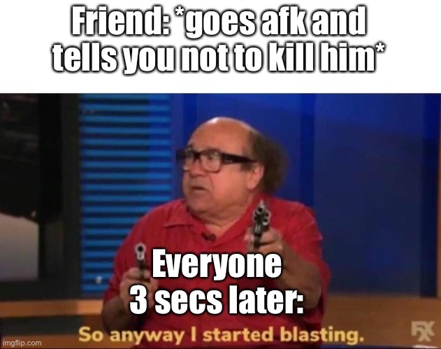 So anyway I started blasting | Friend: *goes afk and tells you not to kill him*; Everyone 3 secs later: | image tagged in so anyway i started blasting | made w/ Imgflip meme maker