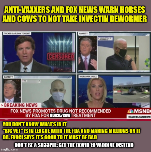 Cows and Horses: Don't be Sheeple | ANTI-VAXXERS AND FOX NEWS WARN HORSES AND COWS TO NOT TAKE INVECTIN DEWORMER; HORSE/COW; YOU DON'T KNOW WHAT'S IN IT
"BIG VET" IS IN LEAGUE WITH THE FDA AND MAKING MILLIONS ON IT
DR. FAUCI SAYS IT'S GOOD TO IT MUST BE BAD; DON'T BE A SH33PLE: GET THE COVID 19 VACCINE INSTEAD | image tagged in covid,vaccine,fauci,fox news | made w/ Imgflip meme maker