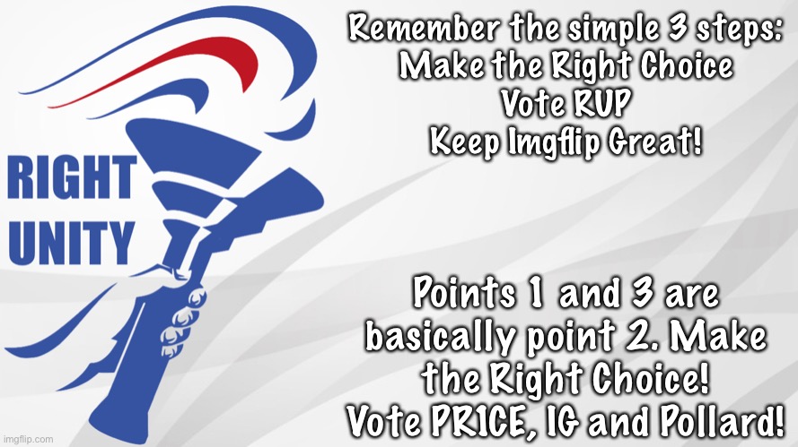 Don’t vote trolls or inactive leftists. Make the Right Choice! | Remember the simple 3 steps:
Make the Right Choice
Vote RUP
Keep Imgflip Great! Points 1 and 3 are basically point 2. Make the Right Choice! Vote PR1CE, IG and Pollard! | image tagged in rup announcement | made w/ Imgflip meme maker