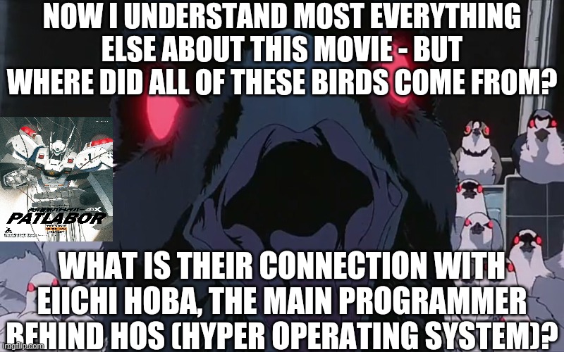 PATLABOR Movie Scene 6 | NOW I UNDERSTAND MOST EVERYTHING ELSE ABOUT THIS MOVIE - BUT WHERE DID ALL OF THESE BIRDS COME FROM? WHAT IS THEIR CONNECTION WITH EIICHI HOBA, THE MAIN PROGRAMMER BEHIND HOS (HYPER OPERATING SYSTEM)? | image tagged in patlabor movie scene 6 | made w/ Imgflip meme maker