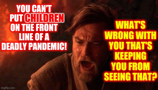 Wake Up!  You're Sacrificing The Children | WHAT'S WRONG WITH YOU THAT'S KEEPING YOU FROM SEEING THAT? YOU CAN'T PUT CHILDREN ON THE FRONT LINE OF A DEADLY PANDEMIC! CHILDREN | image tagged in memes,covid vaccine,social distancing,wash your hands,safety first,common sense | made w/ Imgflip meme maker