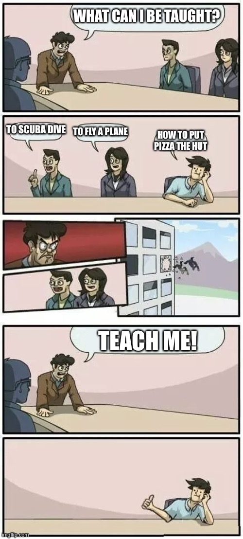 What the dog doin? | WHAT CAN I BE TAUGHT? TO SCUBA DIVE; TO FLY A PLANE; HOW TO PUT PIZZA THE HUT; TEACH ME! | image tagged in boardroom meeting suggestion 2 | made w/ Imgflip meme maker