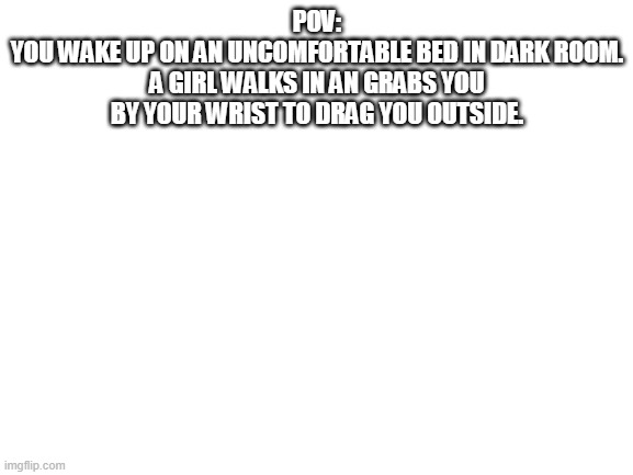 No OP OCs or any that can teleport | POV:
YOU WAKE UP ON AN UNCOMFORTABLE BED IN DARK ROOM. A GIRL WALKS IN AN GRABS YOU BY YOUR WRIST TO DRAG YOU OUTSIDE. | image tagged in blank white template | made w/ Imgflip meme maker