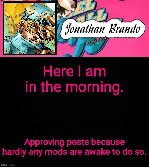 Jonathan's Steel Ball Run | Here I am in the morning. Approving posts because hardly any mods are awake to do so. | image tagged in jonathan's steel ball run | made w/ Imgflip meme maker