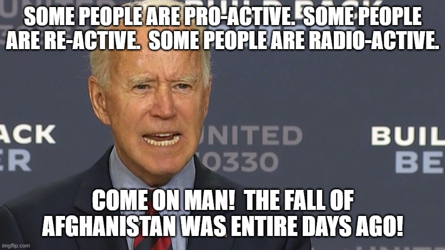 Suddenly vast numbers of Dem Party voters are admitting to "buyer's remorse". | SOME PEOPLE ARE PRO-ACTIVE.  SOME PEOPLE ARE RE-ACTIVE.  SOME PEOPLE ARE RADIO-ACTIVE. COME ON MAN!  THE FALL OF AFGHANISTAN WAS ENTIRE DAYS AGO! | image tagged in dementia,radioactive,joe biden | made w/ Imgflip meme maker