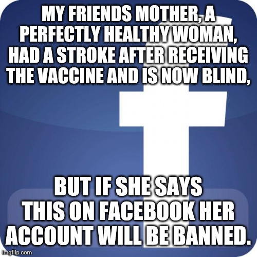 The media covered up the holocaust, they have no limit. | MY FRIENDS MOTHER, A PERFECTLY HEALTHY WOMAN, HAD A STROKE AFTER RECEIVING THE VACCINE AND IS NOW BLIND, BUT IF SHE SAYS THIS ON FACEBOOK HER ACCOUNT WILL BE BANNED. | image tagged in facebook | made w/ Imgflip meme maker