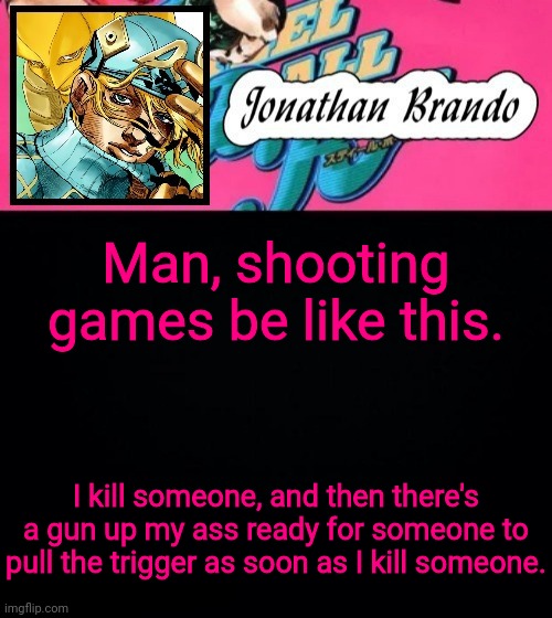Jonathan's Steel Ball Run | Man, shooting games be like this. I kill someone, and then there's a gun up my ass ready for someone to pull the trigger as soon as I kill someone. | image tagged in jonathan's steel ball run | made w/ Imgflip meme maker