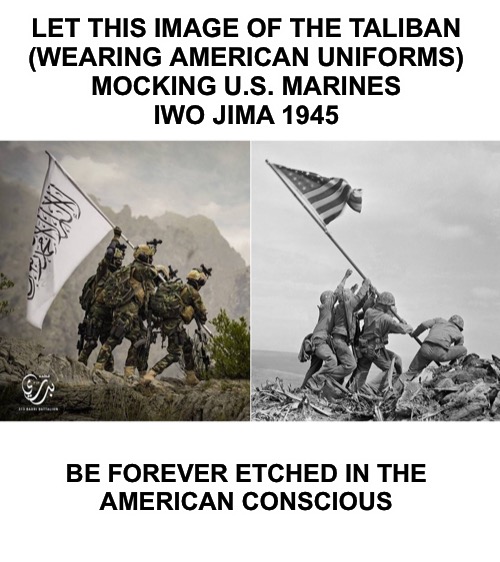 LET THIS IMAGE OF THE TALIBAN 
(WEARING AMERICAN UNIFORMS) 
MOCKING U.S. MARINES 
IWO JIMA 1945; BE FOREVER ETCHED IN THE 
AMERICAN CONSCIOUS | made w/ Imgflip meme maker