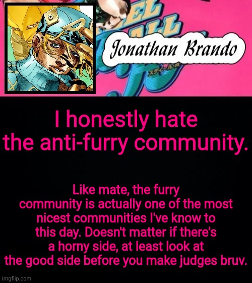 Jonathan's Steel Ball Run | I honestly hate the anti-furry community. Like mate, the furry community is actually one of the most nicest communities I've know to this day. Doesn't matter if there's a horny side, at least look at the good side before you make judges bruv. | image tagged in jonathan's steel ball run | made w/ Imgflip meme maker