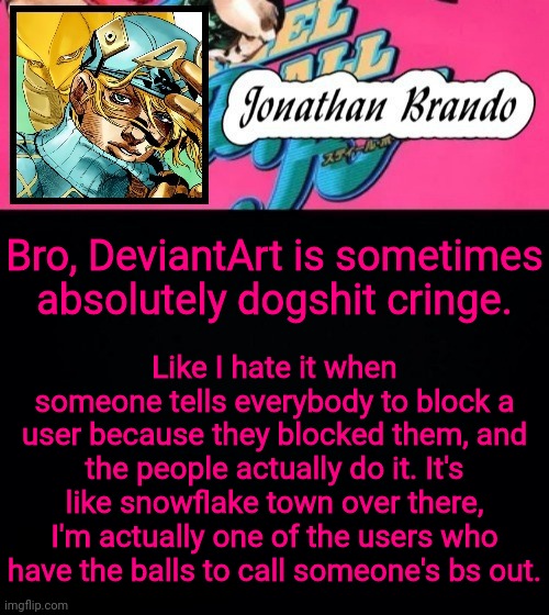 Jonathan's Steel Ball Run | Like I hate it when someone tells everybody to block a user because they blocked them, and the people actually do it. It's like snowflake town over there, I'm actually one of the users who have the balls to call someone's bs out. Bro, DeviantArt is sometimes absolutely dogshit cringe. | image tagged in jonathan's steel ball run | made w/ Imgflip meme maker