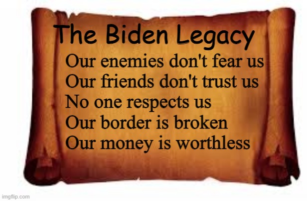 Paper Scroll | The Biden Legacy; Our enemies don't fear us
Our friends don't trust us
No one respects us
Our border is broken
Our money is worthless | image tagged in paper scroll | made w/ Imgflip meme maker