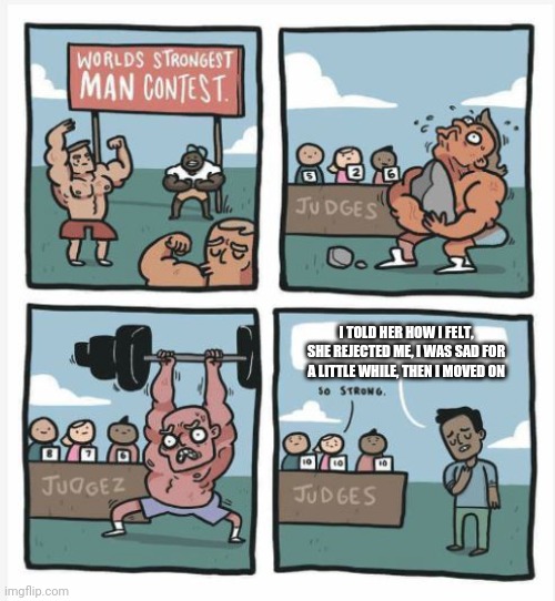 It's not the end of the world | I TOLD HER HOW I FELT, SHE REJECTED ME, I WAS SAD FOR A LITTLE WHILE, THEN I MOVED ON | image tagged in world strongest man | made w/ Imgflip meme maker