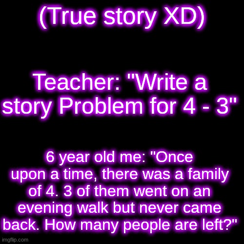 .... I was a very i n t e r e s t i n g  child | (True story XD); Teacher: "Write a story Problem for 4 - 3"; 6 year old me: "Once upon a time, there was a family of 4. 3 of them went on an evening walk but never came back. How many people are left?" | image tagged in memes,blank transparent square | made w/ Imgflip meme maker
