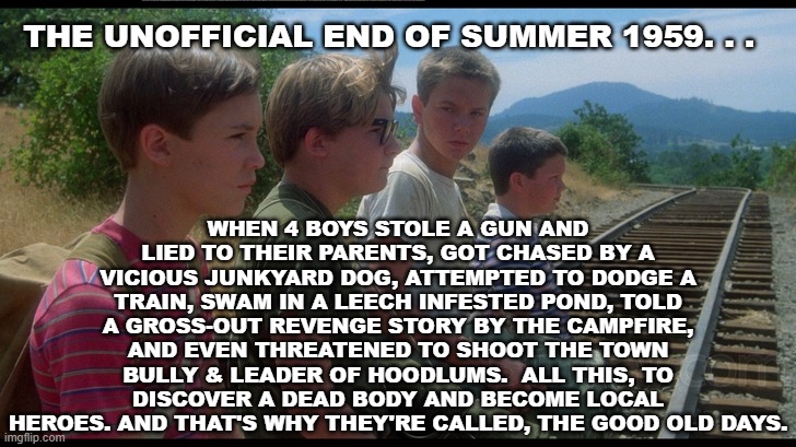 The Loonies: 35th Anniversary of 'Stand By Me' | WHEN 4 BOYS STOLE A GUN AND LIED TO THEIR PARENTS, GOT CHASED BY A VICIOUS JUNKYARD DOG, ATTEMPTED TO DODGE A TRAIN, SWAM IN A LEECH INFESTED POND, TOLD A GROSS-OUT REVENGE STORY BY THE CAMPFIRE, AND EVEN THREATENED TO SHOOT THE TOWN BULLY & LEADER OF HOODLUMS.  ALL THIS, TO DISCOVER A DEAD BODY AND BECOME LOCAL HEROES. AND THAT'S WHY THEY'RE CALLED, THE GOOD OLD DAYS. THE UNOFFICIAL END OF SUMMER 1959. . . | image tagged in classic movies,stephen king | made w/ Imgflip meme maker