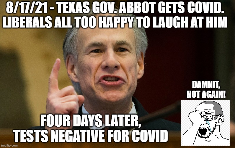 Oops, Not Again? | 8/17/21 - TEXAS GOV. ABBOT GETS COVID.
LIBERALS ALL TOO HAPPY TO LAUGH AT HIM; DAMNIT, NOT AGAIN! FOUR DAYS LATER, TESTS NEGATIVE FOR COVID | image tagged in abbot,covid-19,vaccine,liberals,democrats,fauci | made w/ Imgflip meme maker