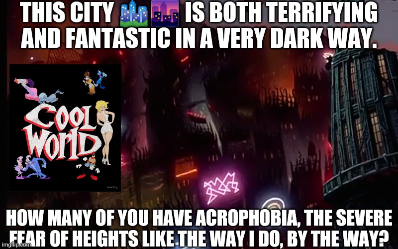 COOL WORLD Movie Scene 5 | THIS CITY 🏙️🌆 IS BOTH TERRIFYING AND FANTASTIC IN A VERY DARK WAY. HOW MANY OF YOU HAVE ACROPHOBIA, THE SEVERE FEAR OF HEIGHTS LIKE THE WAY I DO, BY THE WAY? | image tagged in cool world movie scene 5 | made w/ Imgflip meme maker