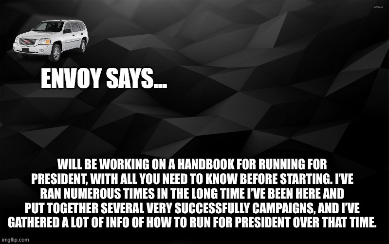 an idea | WILL BE WORKING ON A HANDBOOK FOR RUNNING FOR PRESIDENT, WITH ALL YOU NEED TO KNOW BEFORE STARTING. I’VE RAN NUMEROUS TIMES IN THE LONG TIME I’VE BEEN HERE AND PUT TOGETHER SEVERAL VERY SUCCESSFULLY CAMPAIGNS, AND I’VE GATHERED A LOT OF INFO OF HOW TO RUN FOR PRESIDENT OVER THAT TIME. | image tagged in envoy says | made w/ Imgflip meme maker