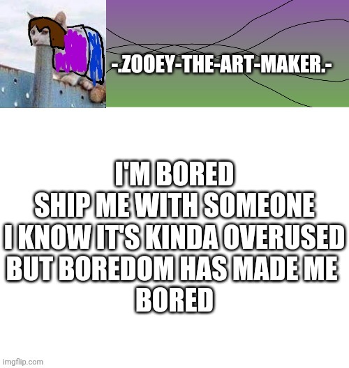 Ples | I'M BORED

SHIP ME WITH SOMEONE
I KNOW IT'S KINDA OVERUSED
BUT BOREDOM HAS MADE ME 
BORED | image tagged in zooey's shitpost temp | made w/ Imgflip meme maker