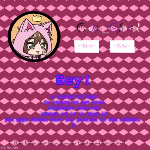 Pls? | A friend of mine is trying to get more followers than her sister so is it okay if you guys follow her? Her profile is the comment 
S; Hey! | image tagged in cookie_official s announcement template v2 | made w/ Imgflip meme maker