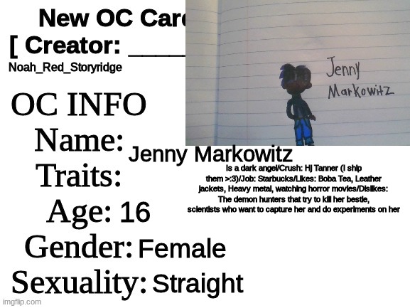 Hj's best friend! Jenny Markowitz! :D | Noah_Red_Storyridge; Jenny Markowitz; Is a dark angel/Crush: Hj Tanner (I ship them >:3)/Job: Starbucks/Likes: Boba Tea, Leather jackets, Heavy metal, watching horror movies/Dislikes: The demon hunters that try to kill her bestie, scientists who want to capture her and do experiments on her; 16; Female; Straight | image tagged in new oc card id | made w/ Imgflip meme maker