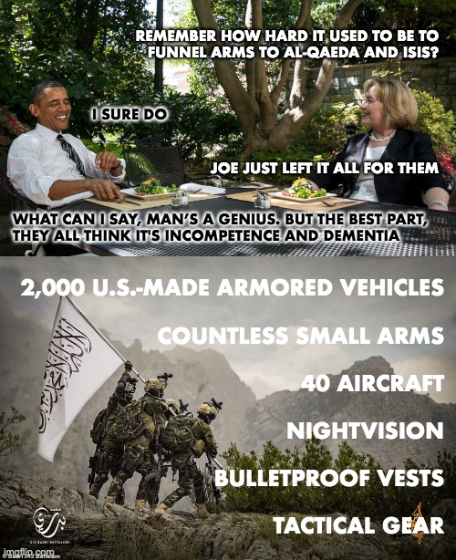 Arming the Taliban | REMEMBER HOW HARD IT USED TO BE TO
FUNNEL ARMS TO AL-QAEDA AND ISIS? I SURE DO; JOE JUST LEFT IT ALL FOR THEM; WHAT CAN I SAY, MAN’S A GENIUS. BUT THE BEST PART,
THEY ALL THINK IT'S INCOMPETENCE AND DEMENTIA; 2,000 U.S.-MADE ARMORED VEHICLES
 
COUNTLESS SMALL ARMS
 
40 AIRCRAFT
 
NIGHTVISION
 
BULLETPROOF VESTS
 
TACTICAL GEAR | image tagged in joe biden,barack obama,hillary clinton,taliban,afghanistan,arms | made w/ Imgflip meme maker
