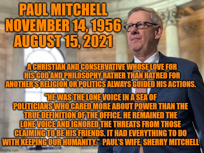 Former Republican Congressman Paul Mitchell, R.I.P. | PAUL MITCHELL
NOVEMBER 14, 1956
AUGUST 15, 2021; A CHRISTIAN AND CONSERVATIVE WHOSE LOVE FOR HIS GOD AND PHILOSOPHY RATHER THAN HATRED FOR ANOTHER'S RELIGION OR POLITICS ALWAYS GUIDED HIS ACTIONS. "HE WAS THE LONE VOICE IN A SEA OF POLITICIANS WHO CARED MORE ABOUT POWER THAN THE TRUE DEFINITION OF THE OFFICE. HE REMAINED THE LONE VOICE AND IGNORED THE THREATS FROM THOSE CLAIMING TO BE HIS FRIENDS. IT HAD EVERYTHING TO DO WITH KEEPING OUR HUMANITY."  PAUL'S WIFE, SHERRY MITCHELL | image tagged in politics | made w/ Imgflip meme maker