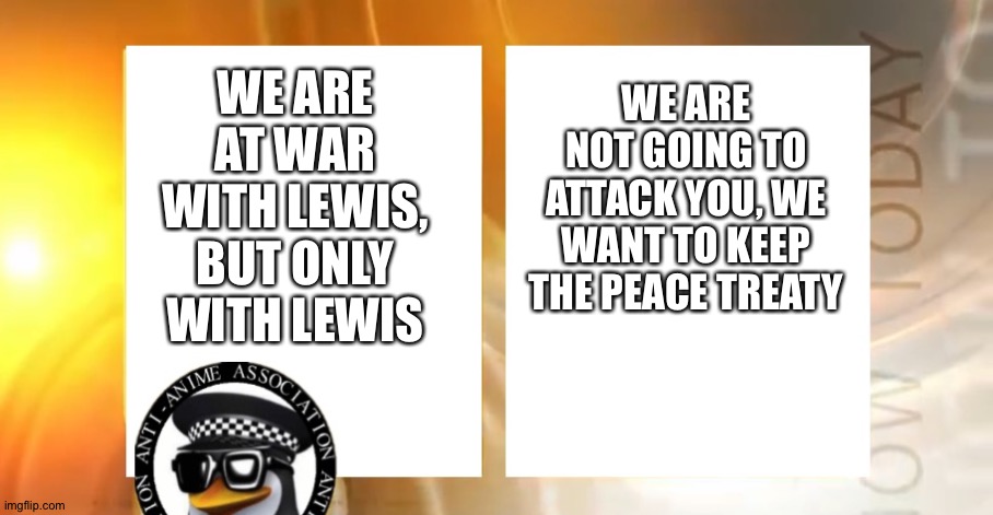 announcement | WE ARE NOT GOING TO ATTACK YOU, WE WANT TO KEEP THE PEACE TREATY; WE ARE AT WAR WITH LEWIS, BUT ONLY WITH LEWIS | image tagged in anti-anime news | made w/ Imgflip meme maker