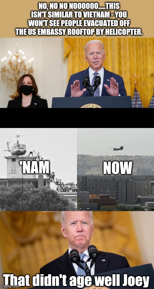 Seriously...how can anyone support this guy still? | NO, NO NO NOOOOOO.....THIS ISN'T SIMILAR TO VIETNAM - YOU WON'T SEE PEOPLE EVACUATED OFF THE US EMBASSY ROOFTOP BY HELICOPTER. NOW; 'NAM; That didn't age well Joey | image tagged in joe biden,afghanistan,helicopter,vietnam,embarrassing | made w/ Imgflip meme maker