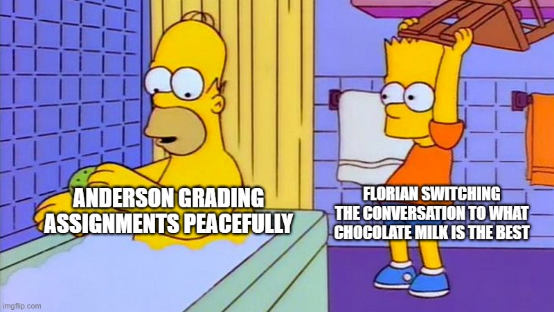 bart hitting homer with a chair | FLORIAN SWITCHING THE CONVERSATION TO WHAT CHOCOLATE MILK IS THE BEST; ANDERSON GRADING ASSIGNMENTS PEACEFULLY | image tagged in bart hitting homer with a chair | made w/ Imgflip meme maker