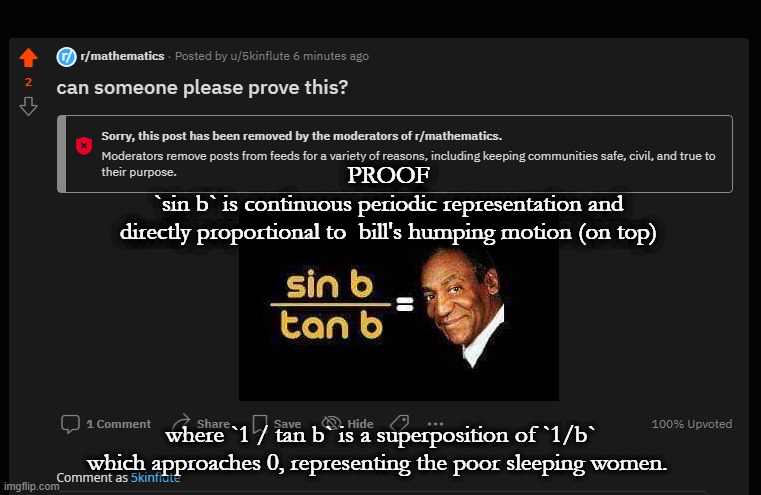 bill cosby proof | PROOF
`sin b` is continuous periodic representation and
directly proportional to  bill's humping motion (on top); where `1 / tan b` is a superposition of `1/b` which approaches 0, representing the poor sleeping women. | image tagged in mathematics,sin,cos,tan,proof,bill cosby | made w/ Imgflip meme maker