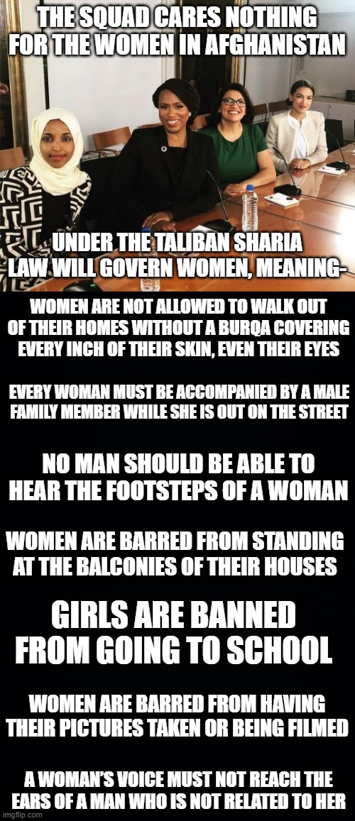 THE SQUAD CARES NOTHING FOR THE WOMEN IN AFGHANISTAN; UNDER THE TALIBAN SHARIA LAW WILL GOVERN WOMEN, MEANING-; WOMEN ARE NOT ALLOWED TO WALK OUT OF THEIR HOMES WITHOUT A BURQA COVERING EVERY INCH OF THEIR SKIN, EVEN THEIR EYES; EVERY WOMAN MUST BE ACCOMPANIED BY A MALE FAMILY MEMBER WHILE SHE IS OUT ON THE STREET; NO MAN SHOULD BE ABLE TO HEAR THE FOOTSTEPS OF A WOMAN; WOMEN ARE BARRED FROM STANDING AT THE BALCONIES OF THEIR HOUSES; GIRLS ARE BANNED FROM GOING TO SCHOOL; WOMEN ARE BARRED FROM HAVING THEIR PICTURES TAKEN OR BEING FILMED; A WOMAN’S VOICE MUST NOT REACH THE EARS OF A MAN WHO IS NOT RELATED TO HER | image tagged in the squad,black background | made w/ Imgflip meme maker