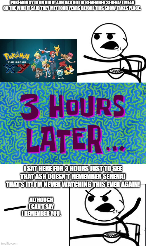 Based on a true story. |  POKÉMON XY IS ON HULU! ASH HAS GOTTA REMEMBER SERENA! I MEAN ON THE WIKI IT SAID THEY MET FOUR YEARS BEFORE THIS SHOW TAKES PLACE. I SAT HERE FOR 3 HOURS JUST TO SEE THAT ASH DOESN'T REMEMBER SERENA! THAT'S IT! I'M NEVER WATCHING THIS EVER AGAIN! ALTHOUGH I CAN'T SAY I REMEMBER YOU. | image tagged in 3 hours later,pokemon,pokemon x and y,cereal guy,memes,why are you reading this | made w/ Imgflip meme maker