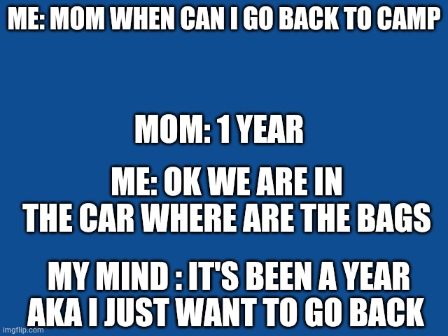 Slate Blue Solid Color Background  | ME: MOM WHEN CAN I GO BACK TO CAMP; MOM: 1 YEAR; ME: OK WE ARE IN THE CAR WHERE ARE THE BAGS; MY MIND : IT'S BEEN A YEAR AKA I JUST WANT TO GO BACK | image tagged in slate blue solid color background | made w/ Imgflip meme maker