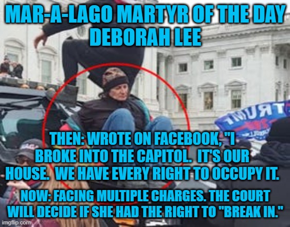 Resented having guns pointed at her after they "broke in." | MAR-A-LAGO MARTYR OF THE DAY
DEBORAH LEE; THEN: WROTE ON FACEBOOK, "I BROKE INTO THE CAPITOL.  IT'S OUR HOUSE.  WE HAVE EVERY RIGHT TO OCCUPY IT. NOW: FACING MULTIPLE CHARGES. THE COURT WILL DECIDE IF SHE HAD THE RIGHT TO "BREAK IN." | image tagged in politics | made w/ Imgflip meme maker