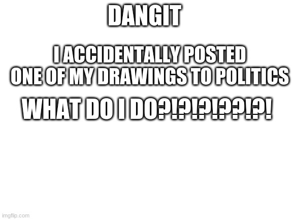 whyyyyy | DANGIT; I ACCIDENTALLY POSTED ONE OF MY DRAWINGS TO POLITICS; WHAT DO I DO?!?!?!??!?! | image tagged in blank white template | made w/ Imgflip meme maker