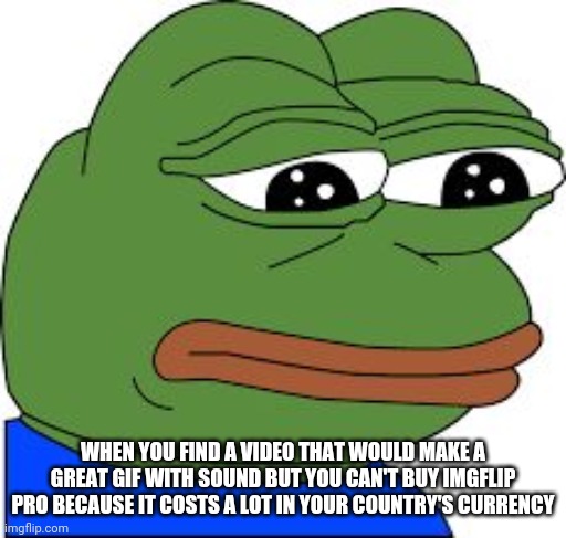 Sad Pepe | WHEN YOU FIND A VIDEO THAT WOULD MAKE A GREAT GIF WITH SOUND BUT YOU CAN'T BUY IMGFLIP PRO BECAUSE IT COSTS A LOT IN YOUR COUNTRY'S CURRENCY | image tagged in sad pepe | made w/ Imgflip meme maker