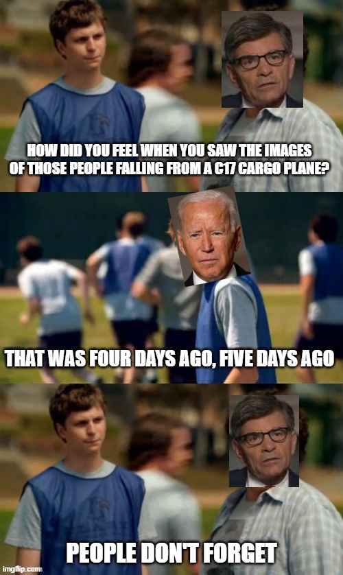 George Stephanopoulos interviews Joe Biden | HOW DID YOU FEEL WHEN YOU SAW THE IMAGES OF THOSE PEOPLE FALLING FROM A C17 CARGO PLANE? THAT WAS FOUR DAYS AGO, FIVE DAYS AGO; PEOPLE DON'T FORGET | image tagged in people don't forget,afghanistan,joe biden | made w/ Imgflip meme maker