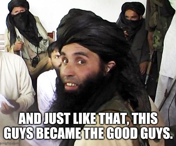 Taliban | AND JUST LIKE THAT, THIS GUYS BECAME THE GOOD GUYS. | image tagged in taliban | made w/ Imgflip meme maker