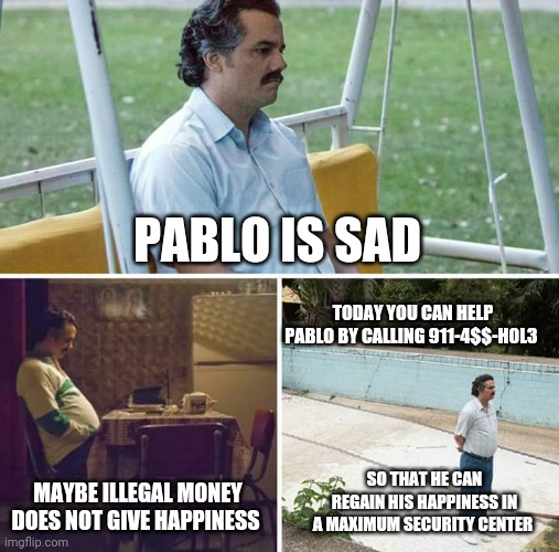 Sad Pablo Escobar | PABLO IS SAD; TODAY YOU CAN HELP PABLO BY CALLING 911-4$$-H0L3; MAYBE ILLEGAL MONEY DOES NOT GIVE HAPPINESS; SO THAT HE CAN REGAIN HIS HAPPINESS IN A MAXIMUM SECURITY CENTER | image tagged in memes,sad pablo escobar | made w/ Imgflip meme maker