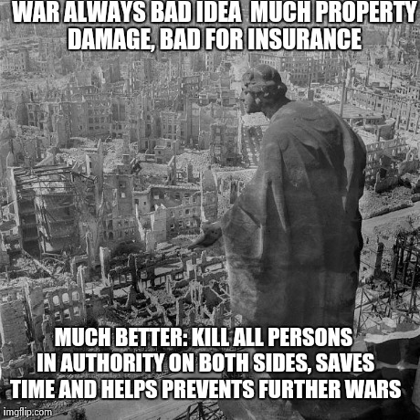 WAR ALWAYS BAD IDEA

MUCH PROPERTY DAMAGE, BAD FOR INSURANCE
 MUCH BETTER: KILL ALL PERSONS IN AUTHORITY ON BOTH SIDES, SAVES TIME AND HELPS | made w/ Imgflip meme maker