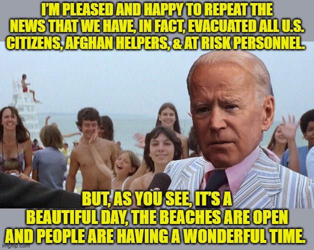 What Joe will announce on or before 9/11, whether it's true or not! | I’M PLEASED AND HAPPY TO REPEAT THE NEWS THAT WE HAVE, IN FACT, EVACUATED ALL U.S. CITIZENS, AFGHAN HELPERS, & AT RISK PERSONNEL. BUT, AS YOU SEE, IT’S A BEAUTIFUL DAY, THE BEACHES ARE OPEN AND PEOPLE ARE HAVING A WONDERFUL TIME. | image tagged in mayor vaughn jaws amity,biden,liar | made w/ Imgflip meme maker