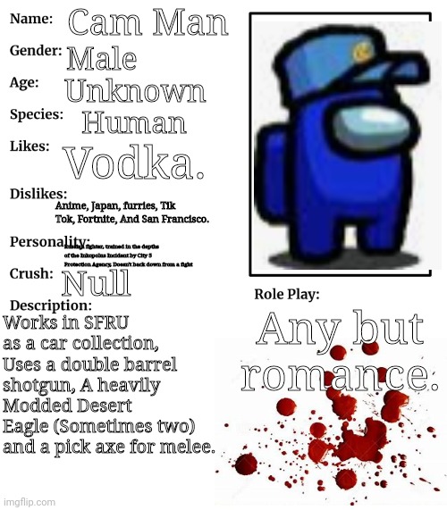 RP stream OC showcase | Cam Man; Male; Unknown; Human; Vodka. Anime, Japan, furries, Tik Tok, Fortnite, And San Francisco. Russian fighter, trained in the depths of the Inkopolus Incident by City 5 Protection Agency, Doesn't back down from a fight; Null; Any but romance. Works in SFRU as a car collection, Uses a double barrel shotgun, A heavily Modded Desert Eagle (Sometimes two) and a pick axe for melee. | image tagged in rp stream oc showcase | made w/ Imgflip meme maker
