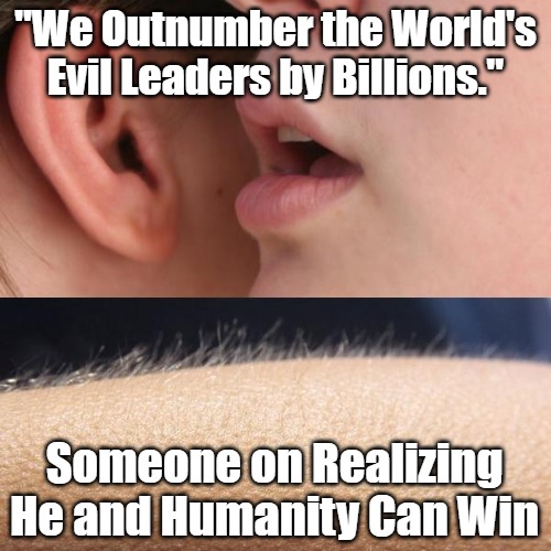 Calculating Fighting Chances | "We Outnumber the World's Evil Leaders by Billions."; Someone on Realizing He and Humanity Can Win | image tagged in whisper and goosebumps,oligarchy vs humanity,uprising,1 vs 99,underdog,few vs many | made w/ Imgflip meme maker