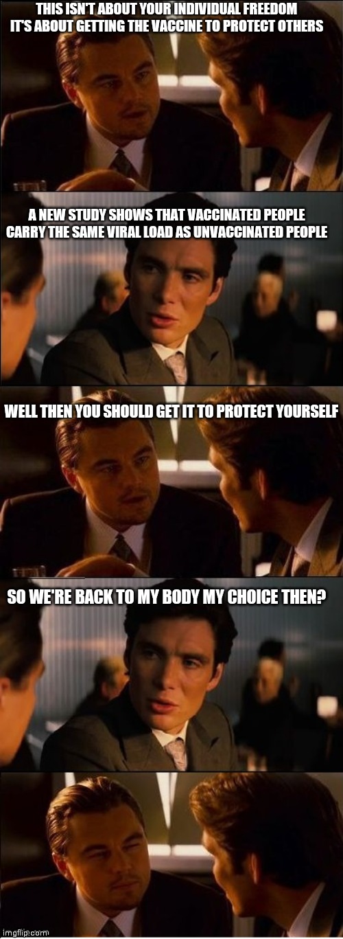 I'm sure this study will be ignored | THIS ISN'T ABOUT YOUR INDIVIDUAL FREEDOM
IT'S ABOUT GETTING THE VACCINE TO PROTECT OTHERS; A NEW STUDY SHOWS THAT VACCINATED PEOPLE CARRY THE SAME VIRAL LOAD AS UNVACCINATED PEOPLE; WELL THEN YOU SHOULD GET IT TO PROTECT YOURSELF; SO WE'RE BACK TO MY BODY MY CHOICE THEN? | image tagged in inception - double,covid-19,liberals,dr fauci | made w/ Imgflip meme maker