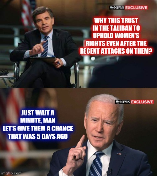 Joe Biden interview | WHY THIS TRUST IN THE TALIBAN TO UPHOLD WOMEN'S RIGHTS EVEN AFTER THE RECENT ATTACKS ON THEM? JUST WAIT A MINUTE, MAN
LET'S GIVE THEM A CHANCE
THAT WAS 5 DAYS AGO | image tagged in joe biden interview,joe biden,taliban,democrats | made w/ Imgflip meme maker