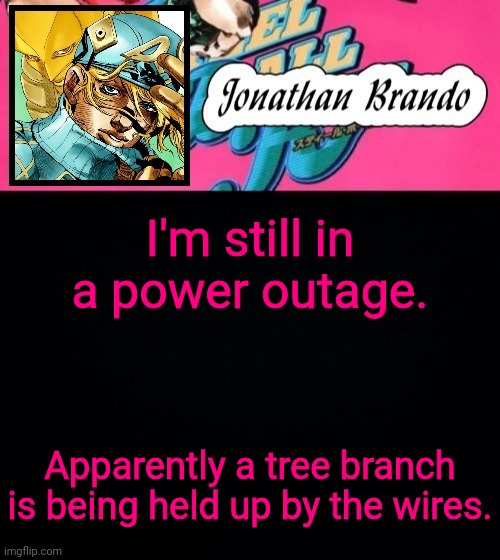 Jonathan's Steel Ball Run | I'm still in a power outage. Apparently a tree branch is being held up by the wires. | image tagged in jonathan's steel ball run | made w/ Imgflip meme maker