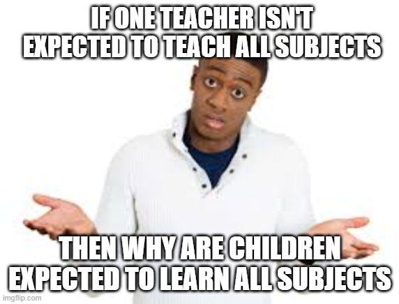 tru fax | IF ONE TEACHER ISN'T EXPECTED TO TEACH ALL SUBJECTS; THEN WHY ARE CHILDREN EXPECTED TO LEARN ALL SUBJECTS | image tagged in why | made w/ Imgflip meme maker