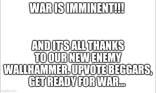 BREAKING NEWS #2 |  AND IT'S ALL THANKS TO OUR NEW ENEMY WALLHAMMER. UPVOTE BEGGARS, GET READY FOR WAR... WAR IS IMMINENT!!! | image tagged in white background | made w/ Imgflip meme maker